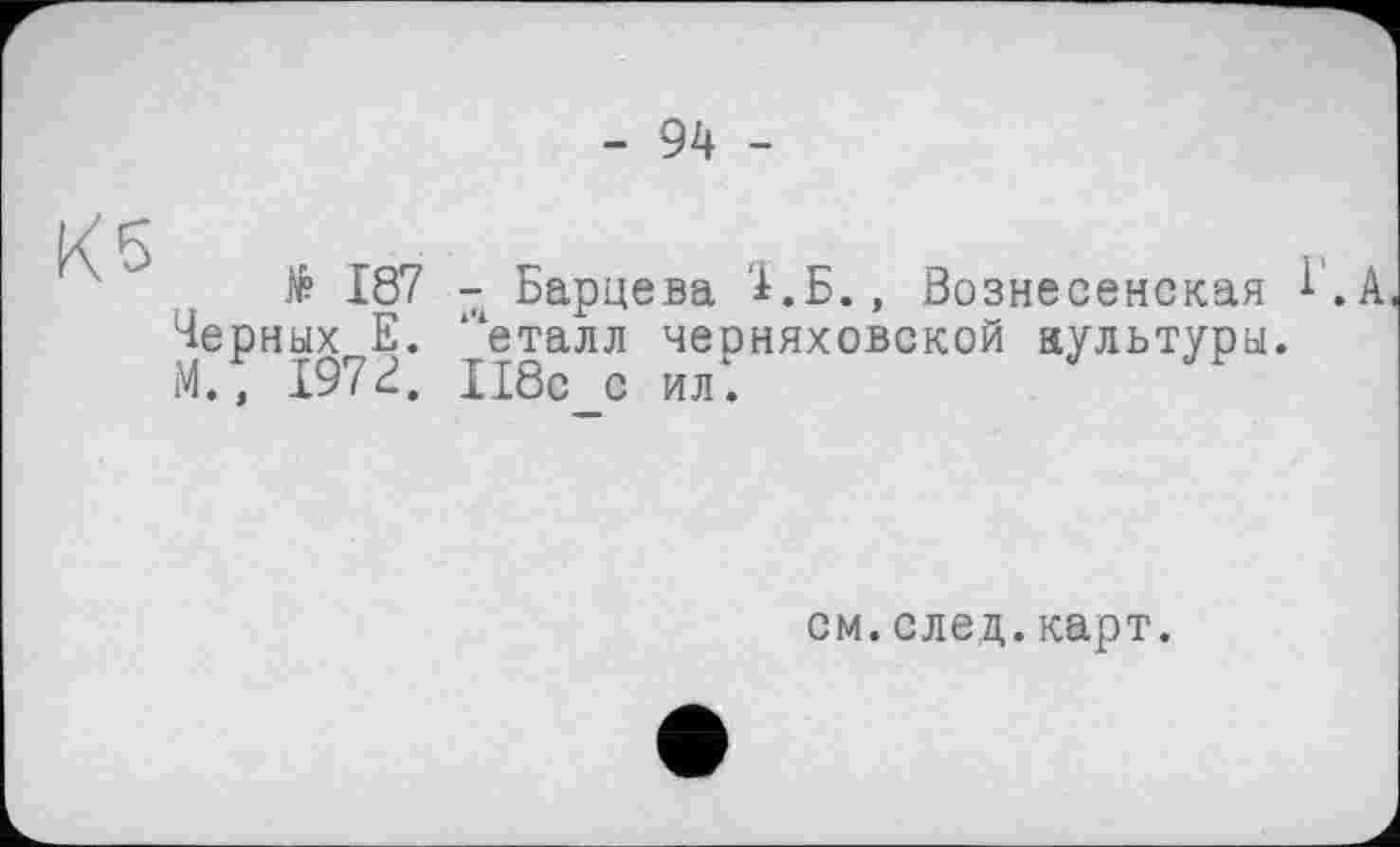 ﻿- 94 -
Кб
$ 187 - Барцева '1.Б., Вознесенская і. А Черных Е. ‘'‘еталл Черняховской культуры. М., 197В, И8с_с ил".
см.след.карт.